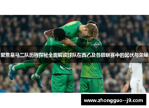 聚焦皇马二队历程探秘全面解读球队在西乙及各级联赛中的起伏与荣耀