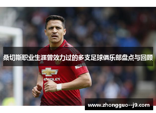 桑切斯职业生涯曾效力过的多支足球俱乐部盘点与回顾