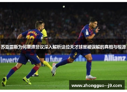 苏亚雷斯为何屡遭非议深入解析这位天才球星被误解的真相与根源
