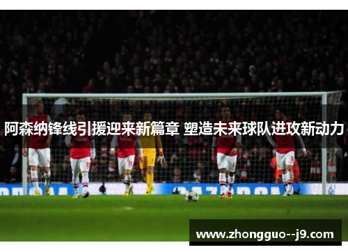 阿森纳锋线引援迎来新篇章 塑造未来球队进攻新动力