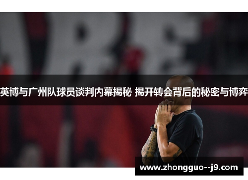 英博与广州队球员谈判内幕揭秘 揭开转会背后的秘密与博弈